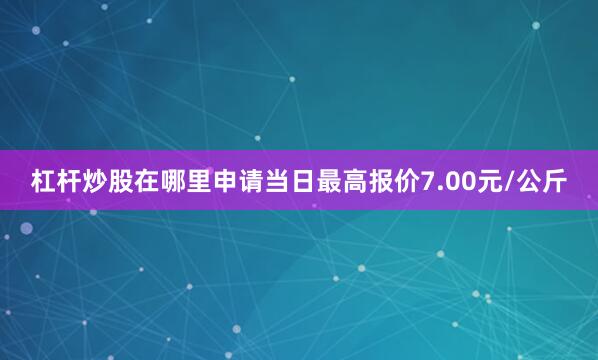 杠杆炒股在哪里申请当日最高报价7.00元/公斤