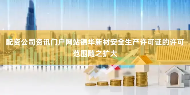 配资公司资讯门户网站锦华新材安全生产许可证的许可范围随之扩大