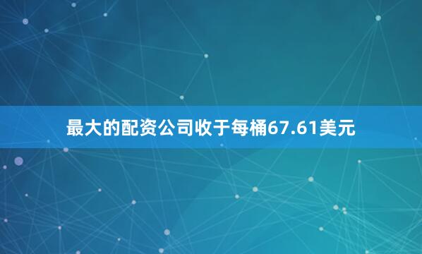 最大的配资公司收于每桶67.61美元
