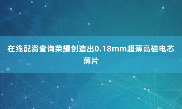在线配资查询荣耀创造出0.18mm超薄高硅电芯薄片